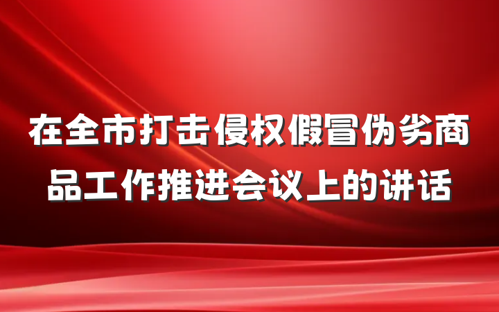 在全市打击侵权假冒伪劣商品工作推进会议上的讲话