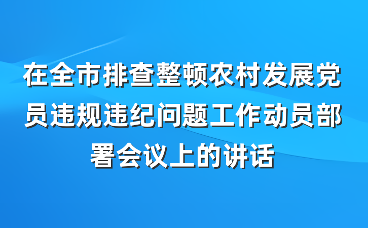 在全市排查整顿农村发展党员违规违纪问题工作动员部署会议上的讲话