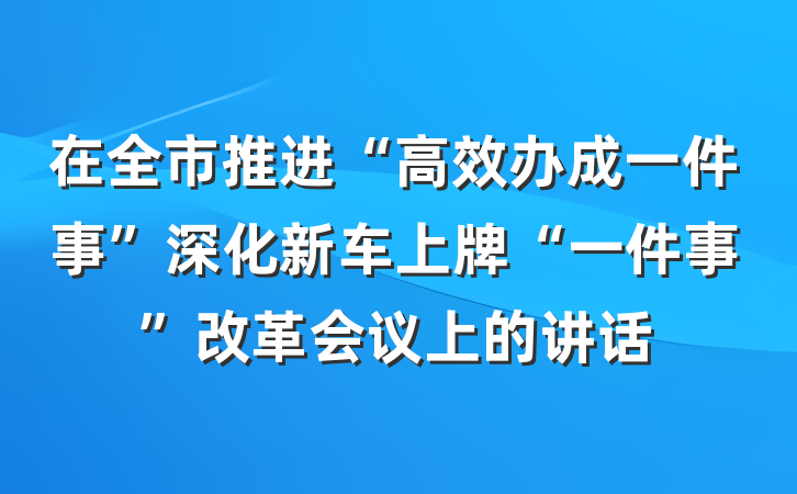 在全市推进“高效办成一件事”深化新车上牌“一件事”改革会议上的讲话
