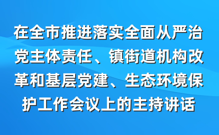 在全市推进落实全面从严治党主体责任、镇街道机构改革和基层党建、生态环境保护工作会议上的主持讲话