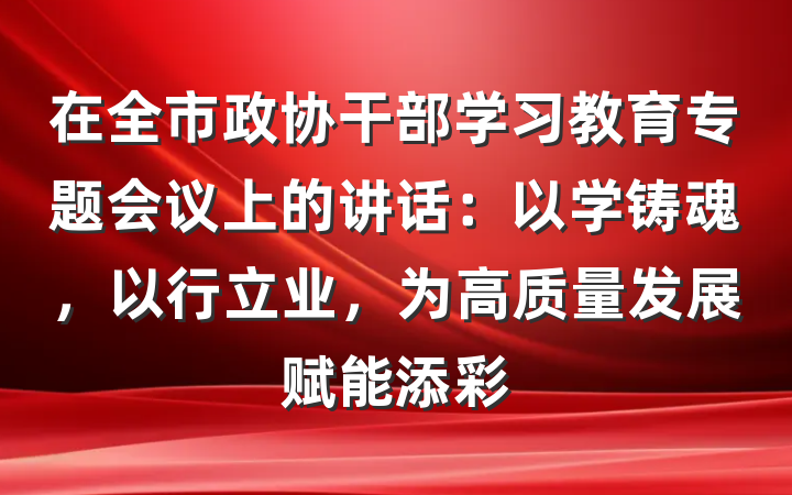 在全市政协干部学习教育专题会议上的讲话：以学铸魂，以行立业，为高质量发展赋能添彩