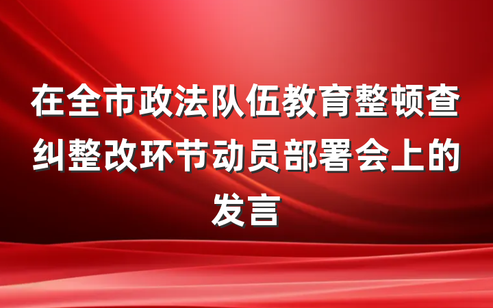 在全市政法队伍教育整顿查纠整改环节动员部署会上的发言