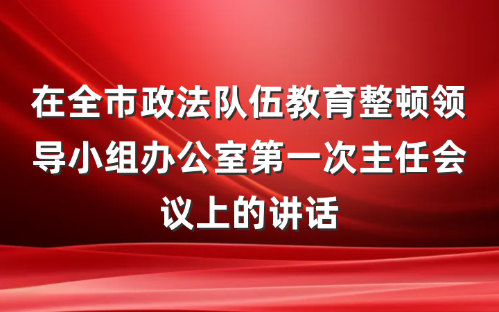 在全市政法队伍教育整顿领导小组办公室第一次主任会议上的讲话