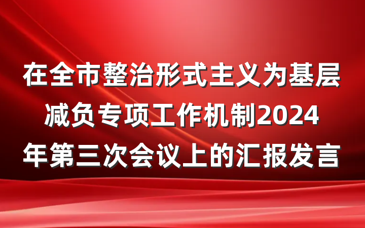 在全市整治形式主义为基层减负专项工作机制2024年第三次会议上的汇报发言