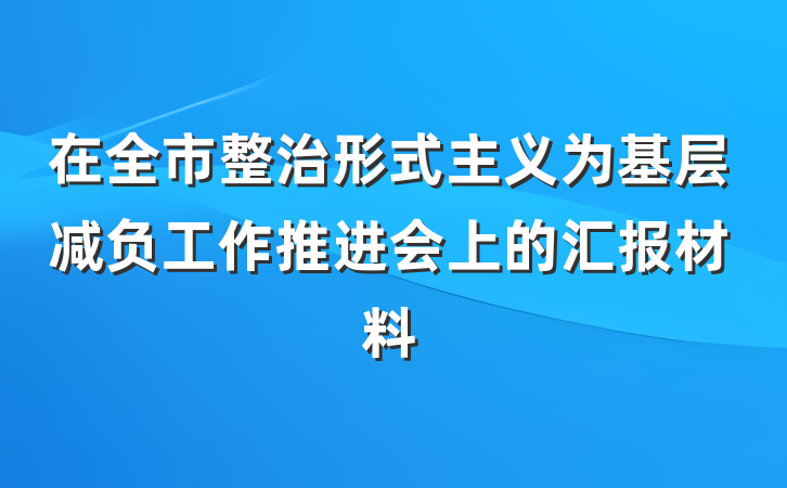 在全市整治形式主义为基层减负工作推进会上的汇报材料