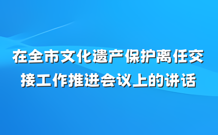在全市文化遗产保护离任交接工作推进会议上的讲话
