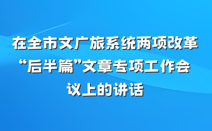 在全市文广旅系统两项改革“后半篇”文章专项工作会议上的讲话