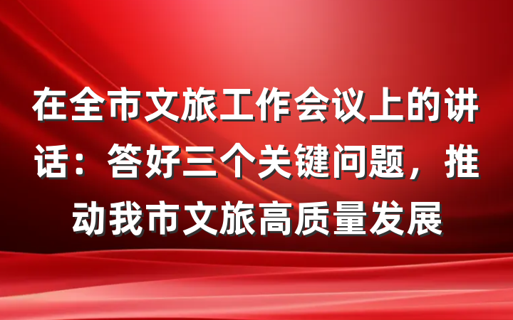 在全市文旅工作会议上的讲话：答好三个关键问题，推动我市文旅高质量发展