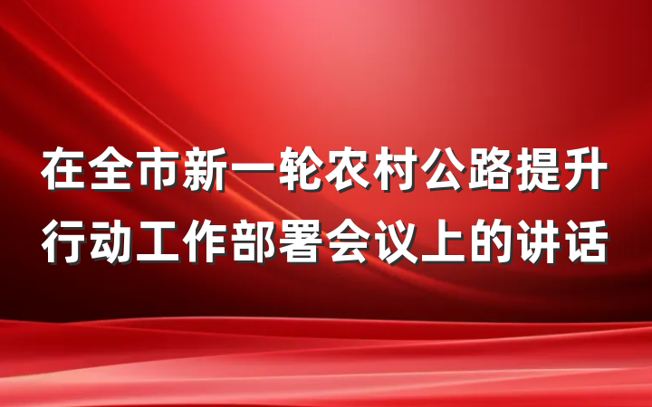 在全市新一轮农村公路提升行动工作部署会议上的讲话