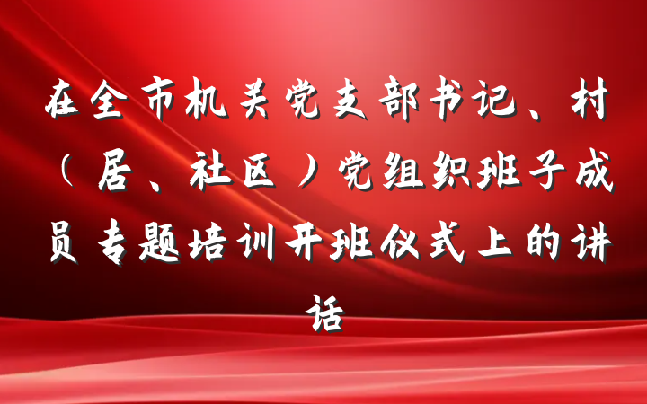 在全市机关党支部书记、村（居、社区）党组织班子成员专题培训开班仪式上的讲话