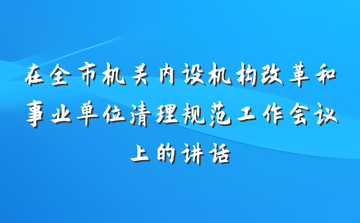 在全市机关内设机构改革和事业单位清理规范工作会议上的讲话