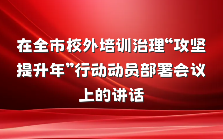 在全市校外培训治理“攻坚提升年”行动动员部署会议上的讲话