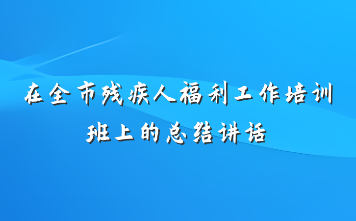 在全市残疾人福利工作培训班上的总结讲话