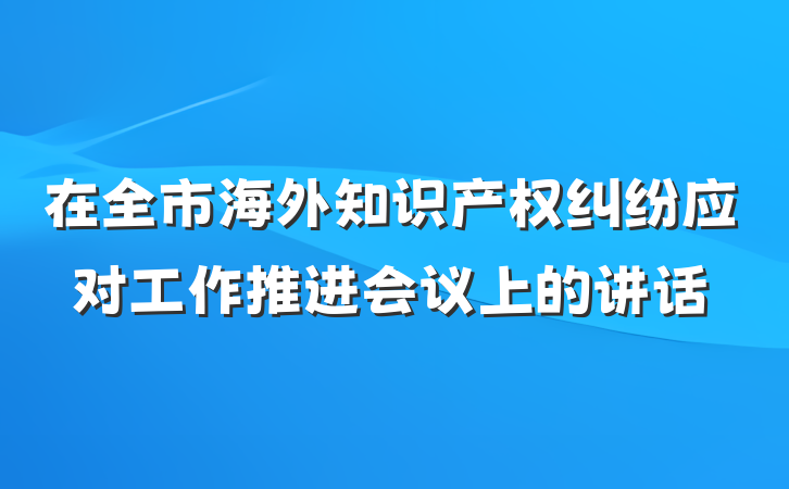 在全市海外知识产权纠纷应对工作推进会议上的讲话