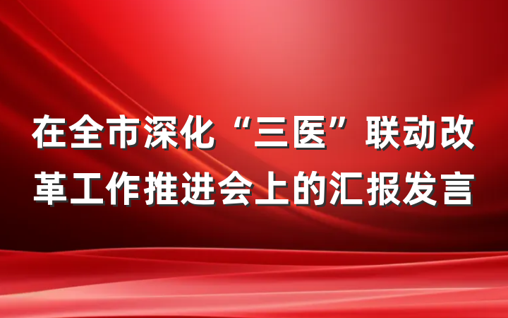 在全市深化“三医”联动改革工作推进会上的汇报发言
