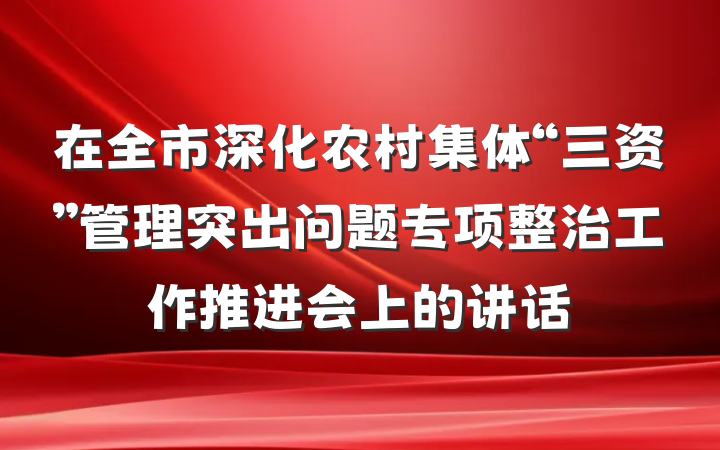 在全市深化农村集体“三资”管理突出问题专项整治工作推进会上的讲话