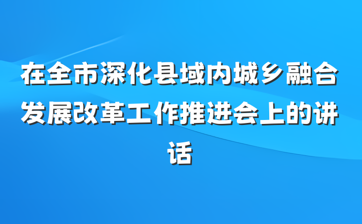 在全市深化县域内城乡融合发展改革工作推进会上的讲话