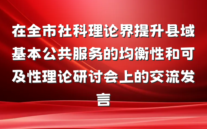 在全市社科理论界提升县域基本公共服务的均衡性和可及性理论研讨会上的交流发言