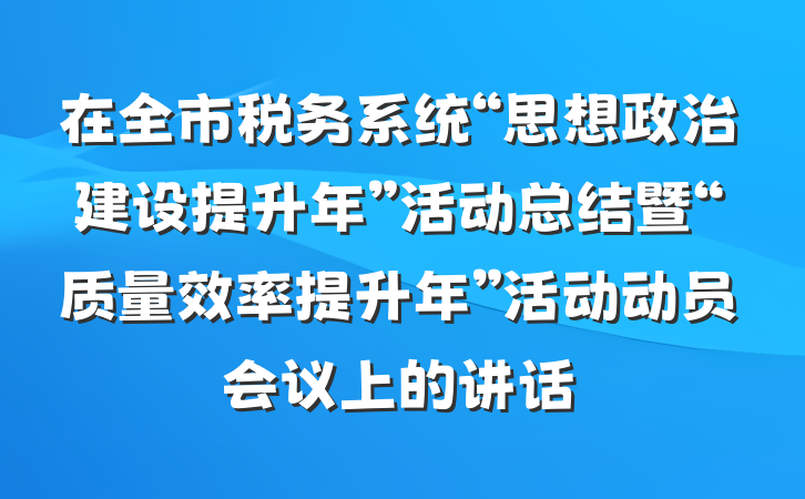 在全市税务系统“思想政治建设提升年”活动总结暨“质量效率提升年”活动动员会议上的讲话