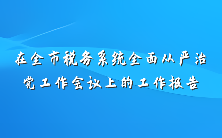 在全市税务系统全面从严治党工作会议上的工作报告