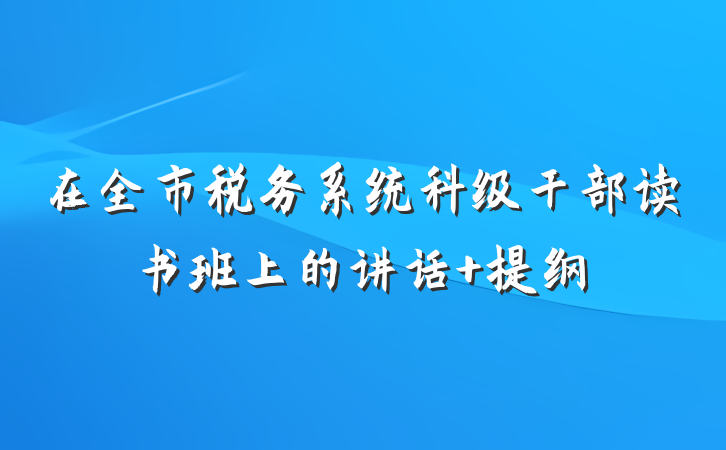 在全市税务系统科级干部读书班上的讲话 提纲