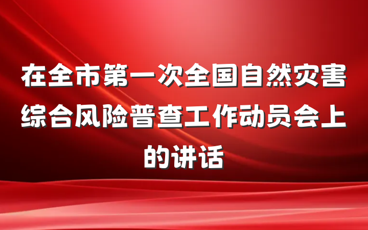 在全市第一次全国自然灾害综合风险普查工作动员会上的讲话