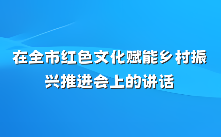 在全市红色文化赋能乡村振兴推进会上的讲话