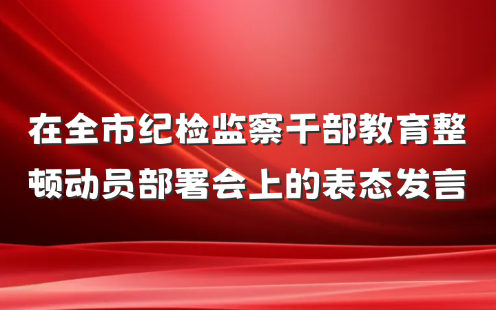 在全市纪检监察干部教育整顿动员部署会上的表态发言