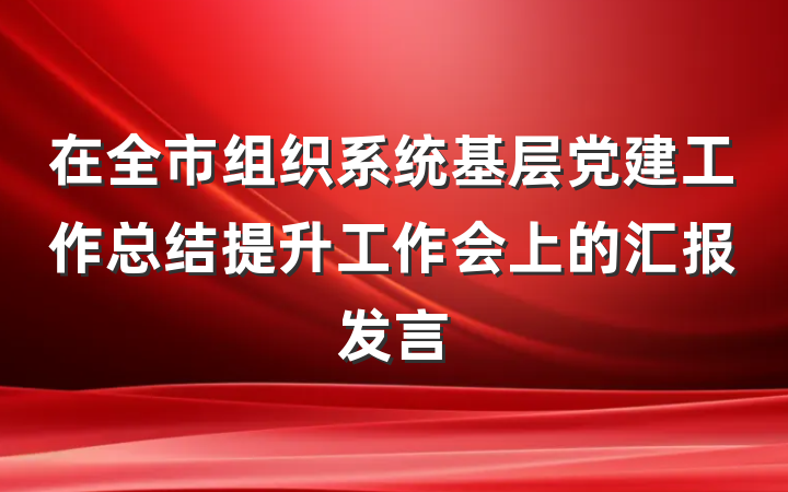 在全市组织系统基层党建工作总结提升工作会上的汇报发言