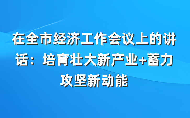 在全市经济工作会议上的讲话:培育壮大新产业 蓄力攻坚新动能