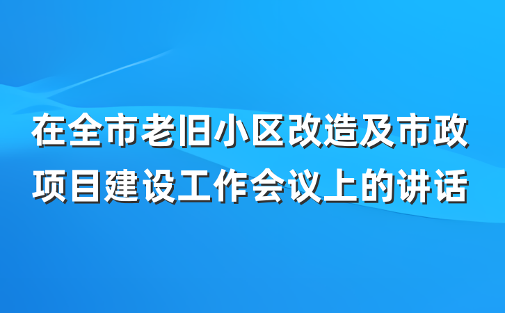 在全市老旧小区改造及市政项目建设工作会议上的讲话
