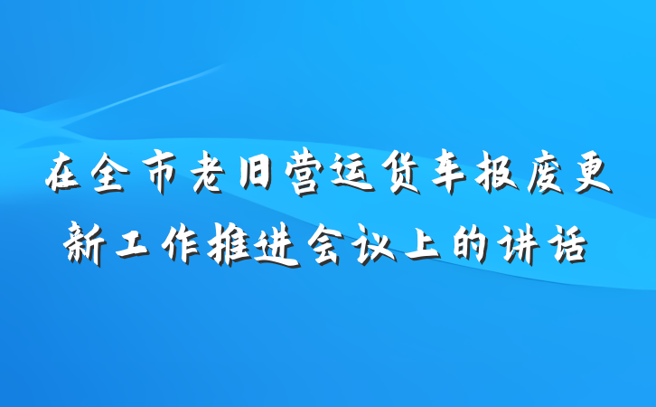 在全市老旧营运货车报废更新工作推进会议上的讲话