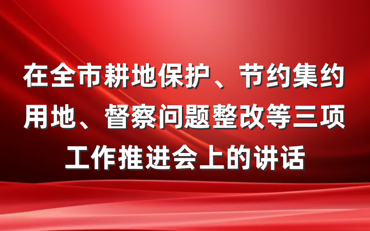 在全市耕地保护、节约集约用地、督察问题整改等三项工作推进会上的讲话