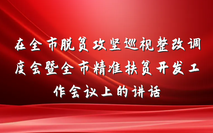 在全市脱贫攻坚巡视整改调度会暨全市精准扶贫开发工作会议上的讲话