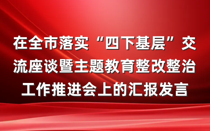 在全市落实“四下基层”交流座谈暨主题教育整改整治工作推进会上的汇报发言