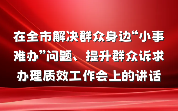 在全市解决群众身边“小事难办”问题、提升群众诉求办理质效工作会上的讲话