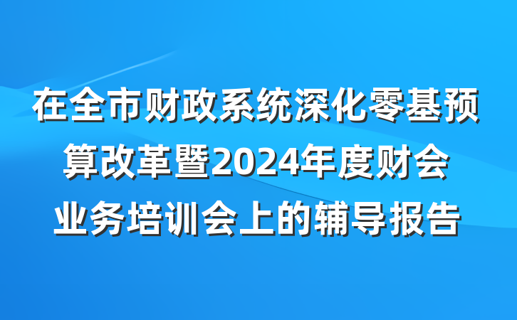 在全市财政系统深化零基预算改革暨2024年度财会业务培训会上的辅导报告