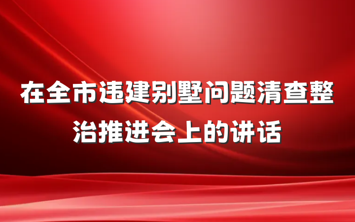 在全市违建别墅问题清查整治推进会上的讲话