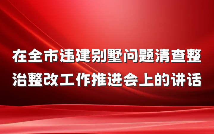 在全市违建别墅问题清查整治整改工作推进会上的讲话