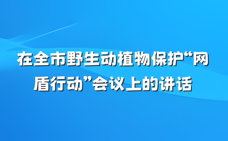在全市野生动植物保护“网盾行动”会议上的讲话