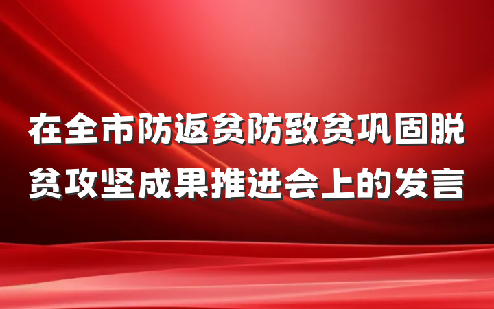 在全市防返贫防致贫巩固脱贫攻坚成果推进会上的发言