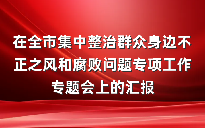 在全市集中整治群众身边不正之风和腐败问题专项工作专题会上的汇报