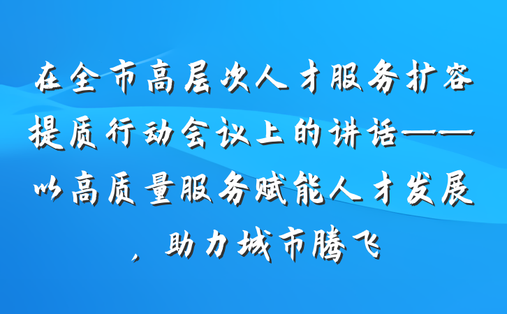 在全市高层次人才服务扩容提质行动会议上的讲话——以高质量服务赋能人才发展，助力城市腾飞