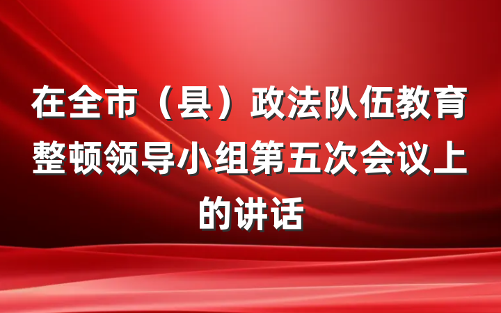 在全市（县）政法队伍教育整顿领导小组第五次会议上的讲话