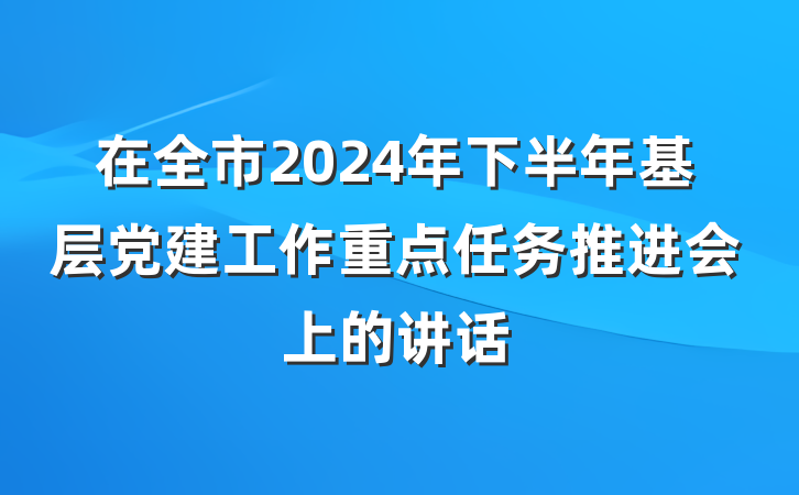 在全市2024年下半年基层党建工作重点任务推进会上的讲话