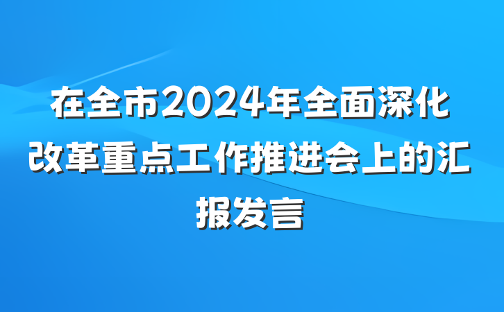 在全市2024年全面深化改革重点工作推进会上的汇报发言