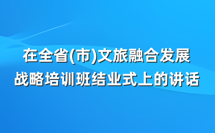 在全省(市)文旅融合发展战略培训班结业式上的讲话