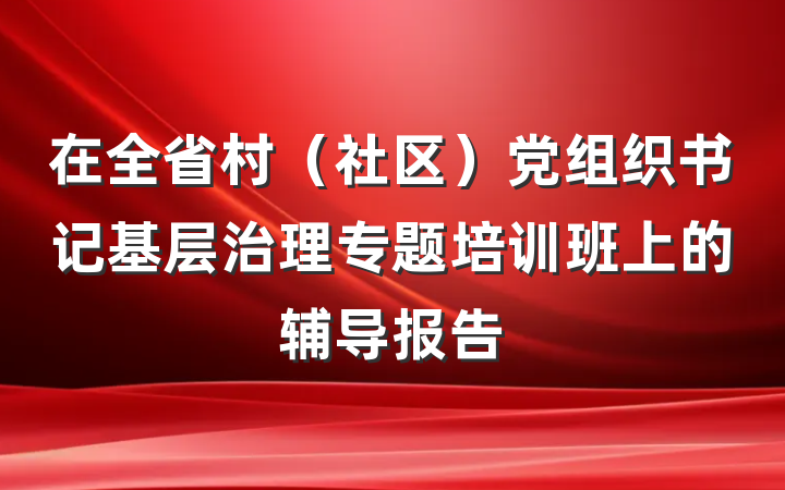 在全省村（社区）党组织书记基层治理专题培训班上的辅导报告