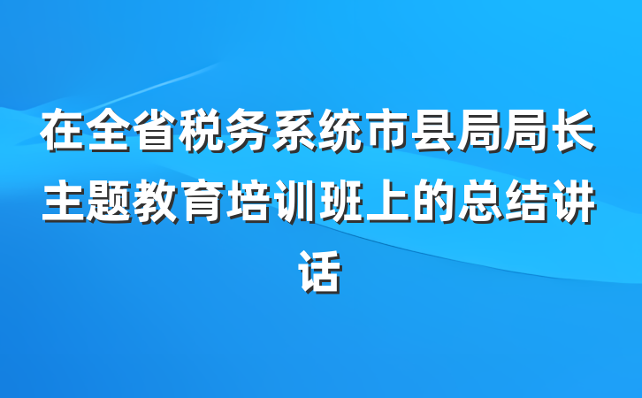 在全省税务系统市县局局长主题教育培训班上的总结讲话