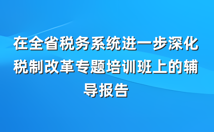 在全省税务系统进一步深化税制改革专题培训班上的辅导报告